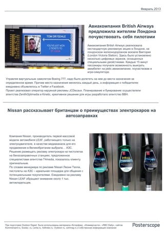 Февраль 2013




                                                                         Авиакомпания British Airways
                                                                         предложила жителям Лондона
                                                                         почувствовать себя пилотами
                                                                        Авиакомпания British Airways реализовала
                                                                        нестандартную рекламную акцию в Лондоне, на
                                                                        лондонском железнодорожном вокзале Виктория
                                                                        (London Victoria Station). Здесь было установлено
                                                                        несколько цифровых экранов, оснащенных
                                                                        специальными джойстиками. Каждые 15 минут
                                                                        пассажиры получали возможность выиграть
                                                                        авиабилет на рейс авиакомпании, поучаствовав в
                                                                        игре-симуляторе.

Управляя виртуальным самолетом Boeing 777, надо было долететь на нем до места назначения за
определенное время. Причем место назначения менялось каждый день, а информация о победителях
ежедневно объявлялось в Twitter и Facebook.
Проект реализовал оператор наружной рекламы JCDecaux. Планирование и букирование осуществляли
агентства ZenithOptimedia и Kinetic, креативное решение для игры разработало агентство BBH.




  Nissan рассказывает британцам о преимуществах электрокаров на
                          автозаправках



   Компания Nissan, производитель первой массовой
   модели автомобиля LEAF, работающего только на
   электродвигателе, в качестве медиаканала для его
   продвижения в Великобритании выбрала… АЗС.
   Решение размещать рекламу электрокара на пистолетах
   на бензозаправочных станциях, предложенное
   специалистами агентства T4media, показалось клиенту
   оригинальным.
   По словам менеджера по рекламе Nissan Леони Тепли,
   пистолеты на АЗС – идеальная площадка для общения с
   потенциальными покупателями. Ежедневно на рекламу
   Nissan LEAF обращают внимание около 1 тыс.
   автовладельцев.




При подготовке Outdoor Digest были использованы материалы Интерфакс, «Коммерсанта», «RBC Daily», сайтов
Kommersant.ru, Sostav..ru, Lenta.ru, AdIndex.ru, Outdoor.ru, oohmag.ru и собственная информация компании
 