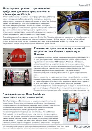 Февраль 2013

Новаторские проекты с применением
цифровых дисплеев представлены в
«Книге форм» Christie
Christie опубликовала и выпустила «Книгу форм» (The Book Of Shapes) –
красочное издание альбомного формата, посвященное проектам,
демонстрирует возможности знаменитой технологии MicroTiles. В «Книге
форм» рассматриваются разнообразные варианты применения
MicroTiles: их можно утапливать в стены, встраивать в предметы
обстановки, радикально меняя облик торговых помещений и вестибюлей.
Данная технология заставила специалистов переосмыслить
сложившийся подход к подаче визуальной информации и к маркетингу в
общественных местах и местах совместного пользования.
Благодаря модульной конструкции из дисплеев Christie MicroTiles можно составлять видеостены почти любых форм и
размеров. Легкие, компактные дисплеи обратной проекции (ширина – 40,8 см, высота – 30,6 см, глубина – 26 см)
прекрасно подходят для установки в розничных магазинах, офисах компаний, музеях, аэропортах, телестудиях,
ситуационных центрах, на крытых стадионах и во многих других местах.


                                                 Рекламисты превратили одну из станций
                                                 метрополитена Милана в маленькую
                                                 Японию
                                                Станция метро Moscova в Милане сменила национальную принадлежность и
                                                на один день превратилась в японскую станцию Shibuya. Преображение,
                                                осуществленное агентствами M & C Saatchi, Artout Lab и IGP Decaux,
                                                затронуло все элементы метрополитена и стало частью партизанской
                                                кампании крупного итальянского провайдера широкополосных сетей Fastweb.
                                                Компания переходит с медной на оптико-волоконную инфраструктуру и
                                                продвигает ее уникальные преимущества, в том числе скорость,
                                                позволяющую буквально за секунду оказаться на другой стороне земного
                                                шара.
                                                Все, что находилось на территории вестибюля станции Moscova , включая
                                                схему метро, рекламные ролики на видеоэкранах, прессу в киосках, постеры
                                                на стенах, приобрело японский колорит. Итальянцы могли понять и прочесть
                                                их, если считывали QR-коды, размещенные на каждом предмете.
                                                Объявления о прибытии электричек сообщали по радио на японском языке, а
                                                для полноты ощущений по вестибюлю прогуливались сотни приехавших из
                                                Японии статистов, переодетых в гейш, героев японских мультфильмов и т. д.

Плюшевый мишка Bank Austria не
поместился на рекламоносителе
Bank Austria провел в Вене кампанию по продвижению услуги жилищного
кредитования. В проекте использовались ситиформаты с экстендерами:
традиционный носитель «обнимал» плюшевый мишка, голова и лапы которого
были вынесены за пределы конструкции. Размещение проходило на
конструкциях оператора Gewista (принадлежит JCDecaux).
По словам представителя креативного агентства Jung Von Matt Петера
Херлецедера, с категорией финансовых услуг работать всегда интересно,
поскольку при создании кампаний для клиентов из этой сферы необходимо
оживлять сухие цифры и данные. «Мы надеемся, что трехметровый мягкий
мишка Тедди, из ТВ-ролика для Bank Austria, который теперь стал героем в
наружной рекламе, поднял настроение прохожим и запомнился», – говорит он.

При подготовке Outdoor Digest были использованы материалы Интерфакс, «Коммерсанта», «RBC Daily», сайтов
Kommersant.ru, Sostav..ru, Lenta.ru, AdIndex.ru, Outdoor.ru, oohmag.ru и собственная информация компании
 