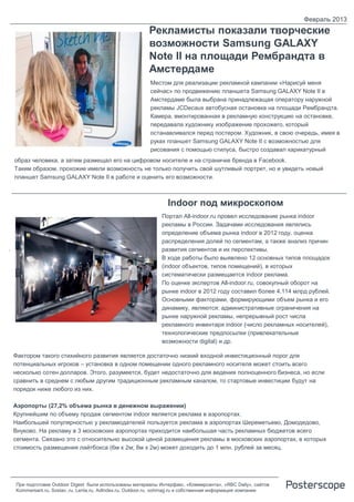 Февраль 2013
                                                          Рекламисты показали творческие
                                                          возможности Samsung GALAXY
                                                          Note II на площади Рембрандта в
                                                          Амстердаме
                                                           Местом для реализации рекламной кампании «Нарисуй меня
                                                           сейчас» по продвижению планшета Samsung GALAXY Note II в
                                                           Амстердаме была выбрана принадлежащая оператору наружной
                                                           рекламы JCDecaux автобусная остановка на площади Рембрандта.
                                                           Камера, вмонтированная в рекламную конструкцию на остановке,
                                                           передавала художнику изображение прохожего, который
                                                           останавливался перед постером. Художник, в свою очередь, имея в
                                                           руках планшет Samsung GALAXY Note II с возможностью для
                                                           рисования с помощью стилуса, быстро создавал карикатурный
    образ человека, а затем размещал его на цифровом носителе и на страничке бренда в Facebook.
    Таким образом, прохожие имели возможность не только получить свой шутливый портрет, но и увидеть новый
    планшет Samsung GALAXY Note II в работе и оценить его возможности.



                                                                  Indoor под микроскопом
                                                               Портал All-indoor.ru провел исследование рынка indoor
                                                               рекламы в России. Задачами исследования являлись
                                                               определение объема рынка indoor в 2012 году, оценка
                                                               распределения долей по сегментам, а также анализ причин
.                                                              развития сегментов и их перспективы.
                                                               В ходе работы было выявлено 12 основных типов площадок
                                                               (indoor объектов, типов помещений), в которых
                                                               систематически размещается indoor реклама.
                                                               По оценке экспертов All-indoor.ru, совокупный оборот на
                                                               рынке indoor в 2012 году составил более 4,114 млрд рублей.
                                                               Основными факторами, формирующими объем рынка и его
                                                               динамику, являются: административные ограничения на
                                                               рынке наружной рекламы, непрерывный рост числа
                                                               рекламного инвентаря indoor (число рекламных носителей),
                                                               технологические предпосылки (привлекательные
                                                               возможности digital) и др.

    Фактором такого стихийного развития является достаточно низкий входной инвестиционный порог для
    потенциальных игроков – установка в одном помещении одного рекламного носителя может стоить всего
    несколько сотен долларов. Этого, разумеется, будет недостаточно для ведения полноценного бизнеса, но если
    сравнить в среднем с любым другим традиционным рекламным каналом, то стартовые инвестиции будут на
    порядок ниже любого из них.

    Аэропорты (27,2% объема рынка в денежном выражении)
    Крупнейшим по объему продаж сегментом indoor является реклама в аэропортах.
    Наибольшей популярностью у рекламодателей пользуется реклама в аэропортах Шереметьево, Домодедово,
    Внуково. На рекламу в 3 московских аэропортах приходится наибольшая часть рекламных бюджетов всего
    сегмента. Связано это с относительно высокой ценой размещения рекламы в московских аэропортах, в которых
    стоимость размещения лайтбокса (6м х 2м; 8м х 2м) может доходить до 1 млн. рублей за месяц.




    При подготовке Outdoor Digest были использованы материалы Интерфакс, «Коммерсанта», «RBC Daily», сайтов
    Kommersant.ru, Sostav..ru, Lenta.ru, AdIndex.ru, Outdoor.ru, oohmag.ru и собственная информация компании
 