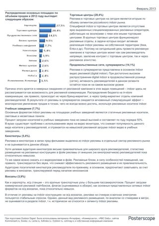 Февраль 2013
Распределение основных площадок по
объёмам продаж в 2012 году выглядит                        Торговые центры (20,4%)
следующим образом:                                         Реклама в торговых центрах на сегодня является вторым по
                                                           объему сегментом российского indoor рынка.
                                                           Спецификой indoor в торговых центрах является отсутствие
                                                           ярко выраженных специализированных рекламных операторов,
                                                           работающих на эксклюзиве с теми или иными торговыми
                                                           центрами. В крупных торговых центрах функционируют
                                                           рекламные отделы, в задачи которых входит активная
                                                           реализация indoor рекламы на собственной территории (Ikea,
                                                           Enka и др). Поэтому на сегодняшний день провести рекламную
                                                           кампанию в торговых центрах может как сам рекламодатель
                                                           напрямую, заключив контракт с торговым центром, так и через
                                                           рекламное агентство.
                                                           Продовольственные сети, супермаркеты (14,1%)
                                                           Реклама в супермаркетах представлена в основном indoor
                                                           видео рекламой (digital indoor). При достаточно высоком
                                                           распространении digital indoor в продовольственной рознице
                                                           (сетях), активность рекламодателей в данном сегменте
                                                           остаётся пока не на самом высоком уровне
Причина этого кроется в неверных ожиданиях от рекламной кампании в этих видах помещений – indoor здесь не
рассматривается как возможность для рекламной коммуникации. Распределение бюджета на in-store
коммуникации, как правило, происходит не через бренд-маркетинг, а через трейд-маркетинг отделы компаний
рекламодателей. В результате от рекламы в супермаркетах ожидается мгновенный стимулирующий эффект –
многократное увеличение продаж в точках, чего не всегда можно достичь, используя рекламные носители indoor.
Учебные заведения (7,7%)
Основным форматом indoor рекламы на площадках учебных заведений являются статичные рекламные носители,
световые и несветовые панели.
Процент загрузки носителей в учебных заведениях пока не самый высокий и составляет по году порядка 50%.
В вузах существует проблема с использованием звука на видео мониторах, что снижает популярность данного
вида носителя у рекламодателей, и отражается на невысокой рекламной загрузке indoor видео в учебных
заведениях.
Кинотеатры (5,4%).
Реклама в кинотеатрах в залах пред фильмами выделена из indoor рекламы в отдельный сектор рекламного рынка
и не оценивается в данном обзоре.
Хотя целевая аудитория кинотеатров весьма привлекательна для широкого круга рекламодателей, статистика
размещения на рекламных конструкциях в фойе рекламы от внешних (не кинопрокатчиков) рекламодателей пока
относительно невысока.
То же самое можно сказать и о видеорекламе в фойе. Рекламные блоки, в силу особенностей помещений, как
правило, транслируются без звука, что снижает эффективность рекламного размещения и их привлекательность.
Аудиторию посетителей кинотеатров рекламодатели по-прежнему, в основном, предпочитают охватывать за счет
рекламы в кинозалах, транслируемой перед началом киносеансов

Вокзалы (3,9%)

Как и аэропорты, ж/д станции – это крупные транспортные узлы с большим пассажиропотоком. Процент загрузки
коммерческой рекламой лайтбоксов, флагов (оцениваемых в обзоре), как основных представленных сетевых indoor
форматов на ж/д вокзалах, пока относительно невысок.

В отличие от рекламы на indoor конструкциях на ж/д вокзалах, реклама на стикерах в вагонах электричек
пользуется стабильным спросом. Однако, данный вид рекламного размещения, по аналогии со стикерами в метро,
не оценивается в разделе indoor, т.к. исторически не относится к сегменту indoor рекламы.




При подготовке Outdoor Digest были использованы материалы Интерфакс, «Коммерсанта», «RBC Daily», сайтов
Kommersant.ru, Sostav..ru, Lenta.ru, AdIndex.ru, Outdoor.ru, oohmag.ru и собственная информация компании
 