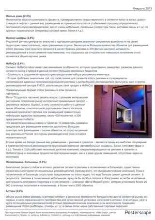 Февраль 2013

Жилые дома (2,4%)
Несмотря на простоту рекламного формата, преимущественно представленного в сегменте indoor в жилых домах -
стикеры в лифтах - данный вид размещения исторически пользуется стабильным спросом у определенного
постоянного круга рекламодателей, как от очень небольших, локальных (операторы такси, доставки пиццы и т.д.) до
крупных национальных (операторы сотовой связи, банки и т.д.).

Фитнес-центры (2,6%)
Ряд сетей фитнес-центров по аналогии с торговыми центрами реализуют рекламные возможности на своей
территории самостоятельно, через рекламные отделы. Несмотря на большое количество объектов для размещения
indoor рекламы (при подсчете сегмента в расчет бралась реклама в 370 фитнес-центрах), активность
рекламодателей в этом сегменте пока невелика, что отразилось на относительно невысоком положении этого
сегмента в общей картине рынка.

HoReCa (2,4%)
Сегмент HoReCa indoor имеет две важнейшие особенности, которые существенно замедляют развитие данного
сегмента рынка и приход в данный сегмент больших рекламных бюджетов.
- Сложность в создании интересного рекламодателям набора рекламного инвентаря.
- Вторая проблема, аналогична той, что свойственна для сегмента indoor рекламы в супермаркетах
несовпадение адресных программ размещения рекламы с дистрибуцией рекламодателя (если речь идет о группе
рекламодателей сектора FMCG, реализующих свой продукт в HoReCa).
Превалирующий формат indoor рекламы в этом сегменте -
лайтбоксы.
Mirror TV удалось частично решить вопрос с разными интерьерами
ресторанов, предложив рынку интересный премиальный продукт –
рекламные зеркала. Однако, в силу сложности работы с данным
типом объектов, относительной дороговизны самого носителя,
компания предлагает сегодня для размещения сравнительно
небольшую адресную программу, около 400 носителей, в 200
предприятиях HoReCa.
Что касается рекламных рамок в туалетах, то операторы суммарно
предлагают для размещения клиентов достаточно большую
охватную сеть размещения - тысячи объектов, но спрос на данный
вид рекламы в России со стороны рекламодателей пока остается
незначительным.
В тоже время на Западе данный вид размещения – реклама в туалетах – является одним из наиболее популярных:
в туалетах постоянно рекламируются крупнейшие компании (автомобильные концерны, банки, сети фаст фуда и
т.д.). Только в США работают несколько десятков компаний, специализирующихся на рекламе в туалетах в
HoReCa.Одна из ключевых трудностей при продаже видео, как и в ряде других помещений, отсутствие звука на
мониторах

Поликлиники, больницы (1,5%)

Аналогично сегменту indoor в аптеках, развитие сегмента рекламы в поликлиниках и больницах, существенно
ограничено категорией потенциальных рекламодателей (прежде всего, это фармацевтические компании). Пока в
поликлиниках и больницах отсутствует предложение по indoor видео, что еще больше сужает данный сегмент. В
результате, реклама в поликлиниках и больницах, вряд ли бы вообще попала в обзор рынка, если бы не активная
деятельность ключевого оператора в этом сегменте – компании «Вита Медиа Групп», которая установила более 20
000 статичных носителей в поликлиниках, в более чем в 2000 объектах.

Аптеки (2,6%)

Объем рынка indoor рекламы в аптеках уступает в денежном эквиваленте большинству других сегментов рынка, во-
первых, в силу ограниченности пространства для качественной установки носителей в аптеках. А во-вторых, узости
круга потенциальных рекламодателей (только фармацевтические компании) и их многолетних традициях
размещения POSm (вобблеры, стикеры и т.д.) в залах аптек через собственный торговый персонал.

При подготовке Outdoor Digest были использованы материалы Интерфакс, «Коммерсанта», «RBC Daily», сайтов
Kommersant.ru, Sostav..ru, Lenta.ru, AdIndex.ru, Outdoor.ru, oohmag.ru и собственная информация компании
 