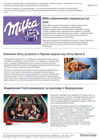 Площадь огромного экрана, размещенного на «лицевой» стороне стадиона, составляет почти 4 тыс.
 кв. метро, вещание будет осуществляться в HD-качестве.                                                           Март 2013
 Эксперты отмечают, что медиафасады – это новый вид рекламных носителей, который можно
 отнести к бизнесу будущего, и пока главными рекламодателями на них являются компании сегмента
 люкс.


                                                         Milka обменивает пирожные на
                                                         sms
                                                         Бренд Milka знакомит бельгийцев с новой линейкой мини-
                                                         пирожных с помощью ситиформатов-диспенсеров.
                                                         Поприветствовав через sms сиреневую корову Milka, голова
                                                         которой, оформленная в виде выносного элемента, украшает
                                                         рекламоносители, прохожие получали подарок – пирожные Milka
                                                         Cake & Choc в индивидуальной упаковке. Все присланные
                                                         сообщения размещались на сайте Milka.
                                                         Кампания проходила в Антверпене, Брюсселе, Льеже, Шарлеруа
                                                         и Кнокке при технической поддержке оператора наружной
                                                         рекламы JCDecaux и при участии агентств Créaset, Carat и
                                                         Posterscope.



Компания Sony устроила в Париже водное шоу Sony Xperia Z
 Набирающий популярность на Западе вид наружной рекламы удачно
 подчеркнул особенность нового гаджета – устойчивость к воздействию
 воды. К запуску на французский рынок новинки компания Sony при
 поддержке креативного агентства Superbien приурочила впечатляющее
 3D-шоу на канале ла Виллет в центре Парижа.
 В течение шести минут три мощных насоса создавали водяной экран
 55х20 м, на который и проецировался цветной рекламный ролик.
 Проектор, расположенный на расстоянии 45 м от экрана, обеспечивал
 высокий уровень четкости изображений (как сообщают организаторы,
 сравнимой с HD), а звуковая система, размещенная на протяжении 200 м
 вдоль набережных, обеспечила зрителям полное звуковое погружение.




 Индийский Ford извинился за рекламу с Берлускони

                                                                     Индийское подразделение компании Ford извинилось за
                                                                     серию рекламных постеров, на которых бывший премьер
                                                                     Италии Сильвио Берлускони, светская львица Пэрис
                                                                     Хилтон и гонщик Михаэль Шумахер похищают людей. Об
                                                                     этом сообщил Business Insider.
                                                                     На каждом из постеров знаменитости изображены за
                                                                     рулем автомобиля Ford Figo, в багажнике которого сидят
                                                                     связанные люди, как правило — конкуренты. В случае
                                                                     Пэрис Хилтон это сестры Кардашьян, на плакате с
                                                                     Шумахером — гонщики Себастьян Феттел, Льюис
                                                                     Хэмилтон и Фернандо Алонсо. На плакате с Берлускони в
                                                                     багажнике сидят и лежат три связанные девушки с
                                                                     заткнутыми ртами, одна из которых одета в
                                                                     напоминающую полицейскую форму. Под каждым
                                                                     изображением располагается слоган: «Оставь свои
                                                                     беспокойства позади».




При подготовке Outdoor Digest были использованы материалы Интерфакс, «Коммерсанта», «RBC Daily», сайтов
Kommersant.ru, Sostav..ru, Lenta.ru, AdIndex.ru, Outdoor.ru, oohmag.ru и собственная информация компании
 