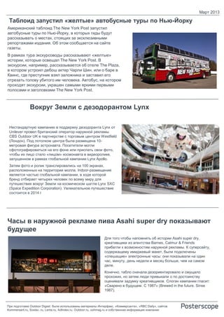 Март 2013

 Таблоид запустил «желтые» автобусные туры по Нью-Йорку
Американский таблоид The New York Post запустил
автобусные туры по Нью-Йорку, в которых гиды будут
рассказывать о местах, стоящих за эксклюзивными
репортажами издания. Об этом сообщается на сайте
газеты.
В рамках тура экскурсоводы рассказывают «желтые»
истории, которые освещал The New York Post. В
экскурсии, например, рассказывается об отеле The Plaza,
в котором устроил дебош актер Чарли Шин, или о баре в
Квинс, где преступник взял заложника и заставил его
отрезать голову убитого им человека. Автобус, на котором
проходят экскурсии, украшен самыми яркими первыми
полосами и заголовками The New York Post.



              Вокруг Земли с дезодорантом Lynx

 Нестандартную кампанию в поддержку дезодоранта Lynx от
 Unilever провел британский оператор наружной рекламы
 CBS Outdoor UK в партнерстве с торговым центром Westfield
 (Лондон). Под потолком центра была размещена 10-
 метровая фигура астронавта. Посетители могли
 сфотографироваться на его фоне или прислать свои фото,
 чтобы их лицо стало «лицом» космонавта в видеоролике,
 запущенном в рамках глобальной кампании Lynx Apollo.
 Затем фото и ролик транслировались на 100 экранах,
 расположенных на территории молла. Indoor-размещение
 является частью глобальной кампании, в ходе которой
 бренд отбирает четырех человек по всему миру для
 путешествия вокруг Земли на космическом шатле Lynx SXC
 (Space Expedition Corporation). Увлекательное путешествие
 состоится в 2014 г




Часы в наружной рекламе пива Asahi super dry показывают
будущее
                                                               Для того чтобы напомнить об истории Asahi super dry,
                                                               креативщики из агентства Barnes, Catmur & Friends
                                                               прибегли к возможностям наружной рекламы. К суперсайту,
                                                               содержащему имиджевый макет, были подключены
                                                               «спешащие» электронные часы: они показывали на один
                                                               час, минуту, день недели и месяц больше, чем на самом
                                                               деле.
                                                               Конечно, табло сначала дезориентировало и смущало
                                                               прохожих, но затем люди привыкали о по достоинству
                                                               оценивали задумку креативщиков. Слоган кампании гласит:
                                                               «Сварено в будущем. С 1987» (Brewed in the future. Sinse
                                                               1987).



При подготовке Outdoor Digest были использованы материалы Интерфакс, «Коммерсанта», «RBC Daily», сайтов
Kommersant.ru, Sostav..ru, Lenta.ru, AdIndex.ru, Outdoor.ru, oohmag.ru и собственная информация компании
 