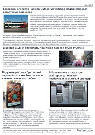 Март 2013

Канадский оператор Pattison Outdoor Advertising модернизировал
автобусные остановки
                                        Крупнейший канадский оператор наружной и транзитной рекламы Pattison
                                        Outdoor Advertising представил новый сервис next vehicle arrival system. Ранее
                                        компания заключила 10-летнее соглашение с OC Transpo, которая управляет
                                        общественным транспортом и перевозит порядка 370 тыс. пассажиров в день.
                                        В рамках проекта на автобусных станциях размещены дисплеи, на которых
                                        транслируется информация о прибытии следующего автобуса и рекламные
                                        сообщения. Сегодня сеть действует в тестовом режиме. Полностью она
                                        заработает в 2014 г.


Кроме того, Pattison Outdoor Advertising будет размещать рекламу на бортах 75 даблдекеров – двухэтажных
автобусах, курсирующих по городам Канады.
По словам представителей компании, транзитная реклама предлагает локальному бизнесу очень экономный способ
добиться внимания целевой аудитории и построить узнаваемый бренд. Этому способствует формат размещения:
большая площадь автобуса позволяет клеить на его бок крупноформатные постеры.

В центре Сиднея появилась гигантская розовая сумка от Amele
Новый бренд средств для интимной гигиены Amele «открыл» в
Сиднее на улице Martin Place промокомнату в форме гигантской
женской сумки. Внутри комнаты женщин ожидали массажисты,
визажисты и гинекологи.
Посетительницы могли получить консультации специалистов по
женскому здоровью, визажу и массажу. Цель проекта – создать
особенную атмосферу, в которой бы можно легко говорить о
женском здоровье.



Наружная реклама британской                                           В Копенгагене в парке для
торговой сети Woolworths пахнет                                       скейтеров установили
свежеиспеченным хлебом                                                необычный рекламный штендер




В преддверии Пасхи британская торговая сеть                          В одном парков Копенгагена установили необычный
Woolworths при поддержке агентства Reed Pacific Media                рекламный штендер: просто так надпись на нем
запустила в Австралии рекламную кампанию бренда                      прочитать очень сложно, потому что она написана
хлебобулочных изделий Happy Feaster. На постере                      вверх ногами, да ещё и отзеркалена. Зато после дождя
изображены свежеиспеченные булочки и есть надпись                    в лужах можно без труда увидеть следующее "В нашем
«Испекли сегодня, продали сегодня», что говорит о том,               парке никогда не бывает слишком мокро для катания".
что в розничной сети продаются только свежие изделия.                Это своеобразный призыв для скейтеров, чтобы и
Но самое главное – от постера исходит запах свежего                  ранней осенью они не бросали свое любимое занятие.
хлеба, который не может не привлечь внимание
прохожих.
При подготовке Outdoor Digest были использованы материалы Интерфакс, «Коммерсанта», «RBC Daily», сайтов
Kommersant.ru, Sostav..ru, Lenta.ru, AdIndex.ru, Outdoor.ru, oohmag.ru и собственная информация компании
 