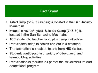 Fact Sheet
• AstroCamp (5th
& 6th
Grades) is located in the San Jacinto
Mountains
• Mountain Astro Physics Science Camp (7th
& 8th
) is
located in the San Bernadino Mountains
• 10:1 student to teacher ratio, plus camp instructors
• Participants sleep in cabins and eat in a cafeteria
• Transportation is provided to and from HIS via bus
• Students participate in a variety of educational and
teambuilding activities
• Participation is required as part of the MS curriculum and
educational program
 