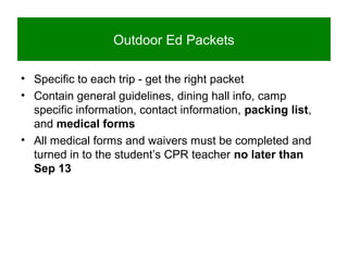 Outdoor Ed Packets
• Specific to each trip - get the right packet
• Contain general guidelines, dining hall info, camp
specific information, contact information, packing list,
and medical forms
• All medical forms and waivers must be completed and
turned in to the student’s CPR teacher no later than
Sep 13
 