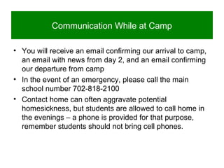 Communication While at Camp
• You will receive an email confirming our arrival to camp,
an email with news from day 2, and an email confirming
our departure from camp
• In the event of an emergency, please call the main
school number 702-818-2100
• Contact home can often aggravate potential
homesickness, but students are allowed to call home in
the evenings – a phone is provided for that purpose,
remember students should not bring cell phones.
 