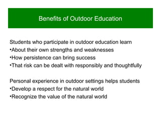 Benefits of Outdoor Education
Students who participate in outdoor education learn
•About their own strengths and weaknesses
•How persistence can bring success
•That risk can be dealt with responsibly and thoughtfully
Personal experience in outdoor settings helps students
•Develop a respect for the natural world
•Recognize the value of the natural world
 