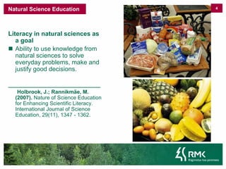 4Kool -  haridus Literacyinnaturalsciencesas a goalAbilitytouseknowledgefromnaturalsciencesto solve everydayproblems, make and justifygooddecisions._______________________________Holbrook, J.; Rannikmäe, M. (2007). Nature of Science Education for Enhancing Scientific Literacy. International Journal of Science Education, 29(11), 1347 - 1362. Natural ScienceEducation