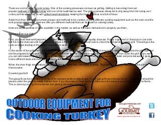 www.gourmetrecipe.com
There are a lot of ways to cook turkey. One of the cooking processes is known as grilling. Grilling is becoming the most
popular methods of cooking turkey and one of the healthiest as well. The grilling process allows fat to drip away from the turkey as it
cooks just like what they do with grilled meat farandoles, keeping the meat nutritious and full of flavor.
Aside from that, turkey has numerous ways and methods to be cooked, utilizing different cooking equipment such as the oven and the
ever popular microwave. Here we offer you different methods that can be used for cooking turkey.
Here are some varieties of grills available in the market, as well as the basic instructions to properly use them..
Covered Charcoal Grill
First, you must have well prepared and clean equipment for this and good quality charcoal. Put up a pyramid of charcoal on one side.
Set fire to the charcoal until it gets red hot. Place a thermometer on the food rack to check the temperature of the grill. This will give the
cook an exact reading of the meat's temperature when cooking.
In the center of the grill where the turkey will be placed, carefully arrange the charcoal around the edge evenly. Place the grill rack and
set the prepared turkey on it. The turkey's breast should be side-up. Simply maintain its temperature. Then cover the grill. If you want,
you can add seasonings for the turkey to have flavor as it is cooking. Do not ever use softwood like cedar and pine because it gives the
food a different taste and makes the turkey's skin turn black.
When the inner thigh temperature reads 180 degree Fahrenheit, the turkey is ready. That is why it is very important to use a food
thermometer.
Covered gas Grill
The gas grill can be provided by using either propane tanks or natural gas. If your gas grill has only one burner, a water pan should be
placed under the grate to create indirect heat. If you have two or three burners, make sure the turkey is placed away from the flame.
This is done by turning off one burner and placing the turkey in that area.
 