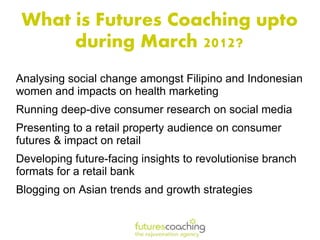 What is Futures Coaching upto
      during March 2012?
Analysing social change amongst Filipino and Indonesian
women and impacts on health marketing
Running deep-dive consumer research on social media
Presenting to a retail property audience on consumer
futures & impact on retail
Developing future-facing insights to revolutionise branch
formats for a retail bank
Blogging on Asian trends and growth strategies
 