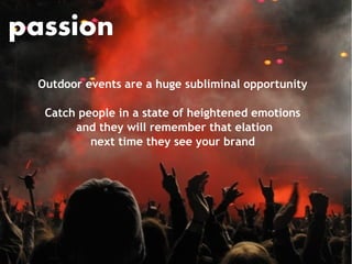 passion
 Outdoor events are a huge subliminal opportunity

  Catch people in a state of heightened emotions
       and they will remember that elation
          next time they see your brand
 