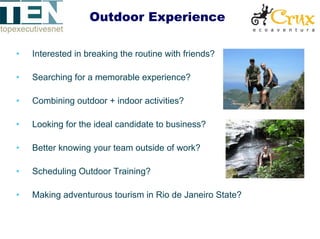 Outdoor Experience

•   Interested in breaking the routine with friends?

•   Searching for a memorable experience?

•   Combining outdoor + indoor activities?

•   Looking for the ideal candidate to business?

•   Better knowing your team outside of work?

•   Scheduling Outdoor Training?

•   Making adventurous tourism in Rio de Janeiro State?
 