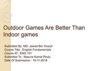 Outdoor Games Are Better Than
Indoor games
Submitted By: MD. Jawad Bin Yousuf
Course Title : English Fundamentals
Course ID : ENG 101
Submitted To : Masura Kamal Peuly
Date Of Submission : 19-11-2018
 