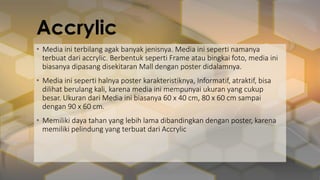 Accrylic
• Media ini terbilang agak banyak jenisnya. Media ini seperti namanya
terbuat dari accrylic. Berbentuk seperti Frame atau bingkai foto, media ini
biasanya dipasang disekitaran Mall dengan poster didalamnya.
• Media ini seperti halnya poster karakteristiknya, Informatif, atraktif, bisa
dilihat berulang kali, karena media ini mempunyai ukuran yang cukup
besar. Ukuran dari Media ini biasanya 60 x 40 cm, 80 x 60 cm sampai
dengan 90 x 60 cm.
• Memiliki daya tahan yang lebih lama dibandingkan dengan poster, karena
memiliki pelindung yang terbuat dari Accrylic
 