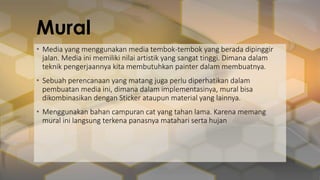 Mural
• Media yang menggunakan media tembok-tembok yang berada dipinggir
jalan. Media ini memiliki nilai artistik yang sangat tinggi. Dimana dalam
teknik pengerjaannya kita membutuhkan painter dalam membuatnya.
• Sebuah perencanaan yang matang juga perlu diperhatikan dalam
pembuatan media ini, dimana dalam implementasinya, mural bisa
dikombinasikan dengan Sticker ataupun material yang lainnya.
• Menggunakan bahan campuran cat yang tahan lama. Karena memang
mural ini langsung terkena panasnya matahari serta hujan
 