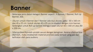 Banner
• Beberapa jenis dalam katagori Banner seperti : X Banner, Y Banner, Roll Up
Banner, dsb.
• Ukuran untuk X Banner dan Y Banner ada dua ukuran, yaitu : 60 x 160 cm
dan 45 x 25 cm. Untuk ukuran 45 x 25 cm ini disebut dengan mini banner.
Sedangkan untuk Roll up banner menggunakan ukuran 60 x 160 cm atau 80
x 200 cm.
• Sifatnya bisa dipindah-pindah sesuai dengan keinginan. Karena sifatnya bisa
dipindah, maka letakkanlah material promosi pada tempat yang pas dan
kelihatan oleh para audiens.
 