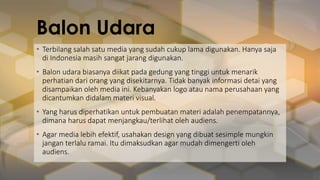 Balon Udara
• Terbilang salah satu media yang sudah cukup lama digunakan. Hanya saja
di Indonesia masih sangat jarang digunakan.
• Balon udara biasanya diikat pada gedung yang tinggi untuk menarik
perhatian dari orang yang disekitarnya. Tidak banyak informasi detai yang
disampaikan oleh media ini. Kebanyakan logo atau nama perusahaan yang
dicantumkan didalam materi visual.
• Yang harus diperhatikan untuk pembuatan materi adalah penempatannya,
dimana harus dapat menjangkau/terlihat oleh audiens.
• Agar media lebih efektif, usahakan design yang dibuat sesimple mungkin
jangan terlalu ramai. Itu dimaksudkan agar mudah dimengerti oleh
audiens.
 