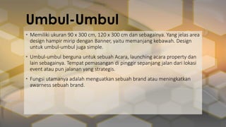 Umbul-Umbul
• Memiliki ukuran 90 x 300 cm, 120 x 300 cm dan sebagainya. Yang jelas area
design hampir mirip dengan Banner, yaitu memanjang kebawah. Design
untuk umbul-umbul juga simple.
• Umbul-umbul berguna untuk sebuah Acara, launching acara property dan
lain sebagainya. Tempat pemasangan di pinggir sepanjang jalan dari lokasi
event atau pun jalanan yang strategis.
• Fungsi utamanya adalah menguatkan sebuah brand atau meningkatkan
awarness sebuah brand.
 