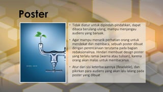 • Tidak diatur untuk dipindah-pindahkan, dapat
dibaca berulang-ulang, mampu menjangau
audiens yang banyak.
• Agar mampu menarik perhatian orang untuk
mendekat dan membaca, sebuah poster dibuat
dengan perencanaan terutama pada bagian
redaksionalnya. Hindari membuat design poster
yang terlalu ramai (warna atau tulisan), karena
orang akan malas untuk membacanya.
• Atur dari sisi keterbacaannya (Readable), dan
pikirkan para audiens yang akan lalu lalang pada
poster yang dibuat
Poster
 
