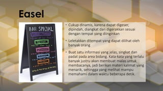 Easel
• Cukup dinamis, karena dapat digeser,
dipindah, diangkat dan digerakkan sesuai
dengan tempat yang diinginkan
• Leletakkan ditempat yang dapat dilihat oleh
banyak orang
• Buat satu informasi yang jelas, singkat dan
padat pada area bidang. Kata-kata yang terlalu
banyak justru akan membuat malas untuk
membacanya, jadi berikan materi kalimat yang
menarik, sehingga yang melihat mampu
memahami dalam waktu beberapa detik.
 