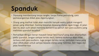 Spanduk
• Dipasang membentang tanpa rangka, tanpa frame pelindung, cara
pemasangannya diikat atau digantungkan.
• Orang yang melihat tidak akan memiliki banyak waktu untuk mengerti
pesan yang diberikan. Karena biasanya dipasang diatas, agak tinggi, di jalan
dan itu akan sulit sekali meminta konsentrasi penuh dari para audiens yang
melintasi spanduk tersebut.
• Perhatikan dengan benar masalah besar kecil huruf yang akan ditampilkan
pada spanduk. Jangan sampai terlalu kecil, karena resikonya akan tidak
terbaca oleh para audiens. Juga jangan terlalu ramai, tentukan mana yang
akan difokuskan untuk sampai kepada orang yang melintas, beri tegas dan
jelas headline-nya
 