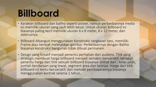 Billboard
• Karakter billboard dan baliho seperti poster, namun perbedaannya media
ini memiliki ukuran yang jauh lebih besar. Untuk ukuran billboard ini
biasanya paling kecil memiliki ukuran 6 x 8 meter, 8 x 12 meter, dan
seterusnya.
• Billboard dibangun menggunakan Konstruksi rangkaian besi, memiliki
Frame atau tempat meletakkan gambar. Perbedaannya dengan Baliho
biasanya konstruksi bangunan tidak dibuat permanen.
• Design yang kreatif menjadi penentu perhatian dari audiens. Titik yang
strategis membuat harga billboard menjadi semakin bervariatif. Variabel
penentu harga dari titik sebuah billboard biasanya dilihat dari : kelas jalan,
jumlah kendaraan yang lewat, segment area dan lainnya. Harga dari titik
billboard ini tentu bervariatif, dan metode pembayarannya biasanya
menggunakan kontrak selama 1 tahun.
 