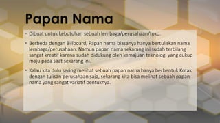 Papan Nama
• Dibuat untuk kebutuhan sebuah lembaga/perusahaan/toko.
• Berbeda dengan Billboard, Papan nama biasanya hanya bertuliskan nama
lembaga/perusahaan. Namun papan nama sekarang ini sudah terbilang
sangat kreatif karena sudah didukung oleh kemajuan teknologi yang cukup
maju pada saat sekarang ini.
• Kalau kita dulu sering melihat sebuah papan nama hanya berbentuk Kotak
dengan tulisan perusahaan saja, sekarang kita bisa melihat sebuah papan
nama yang sangat variatif bentuknya.
 