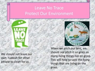 Leave No Trace
Protect Our Environment
We should not leave our
own rubbish for other
people to clean for us
When we pitch our tent, we
should not pitch it on grass as
many living things live on grass.
This will help to save the living
things that are living on the
grass.
 