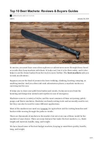 1/13
admin January 26, 2021
Top 10 Best Machete: Reviews & Buyers Guides
outdoorhunts.net/best-machete
In movies, you must have seen when explorers or adventurers move through dense forest
or woods; they keep machete with them. It looks cool, but it is for their safety, and it also
helps to cut the dense bushes from the track to move further. The best machete aids you
in such an adventure.
Suppose you are the kind of person who loves trekking, climbing, hunting, camping, or
anything similar. And you often visit such adventurous places; a machete works as a
surviving tool for you.
It helps you to clear your path from bushes and woods. It also saves you from the
haunting and dangerous animals and reptiles in case of emergency.
Machetes come in a variety of styles, and the most common of them are parang, golok,
panga, and Bowie machetes. Machetes are handy cutting tools and are mostly used to cut,
but they can also be used for some different applications.
Most of the machetes are used as a weapon, for agriculture and for cutting branches and
bushes while moving through the paths in woods.
There are thousands of machete in the market, but not every one of them would be the
machete of your choice. There are some features that make the best machete, i.e., blade
length and material, handle, tang, and weight.
We have found some of the best budget machete, keeping in mind their quality, handle,
tang, and weight.
 