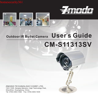 homesecurity361




    Outdoor IR Bullet Camera                          User’s Guide
                                                CM-S11313SV




   1201-1205 ,Sangda Mansion, High Technology Park,
   ShenZhen, Guangdong, China
   Tel: 0755-3363-1636 Fax: 0755-3363-1639
 