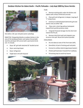 Outdoor Kitchen for Adam Keefe – Pacific Palisades – July-Sept 2009 by Steve Hericks
                                                            PLAN:
                                                                   Remove existing patio under the kitchen and
                                                              replace with unitary reinforced concrete.
                                                                   Place grill and refrigerator in deeper, long leg of
                                                              “L” along house.
                                                                  Construct a tall backsplash behind the grill and
                                                              shorter ones on either side.
                                                                  Place sink in short leg without backsplash
                                                              toward front yard (to preserve view).
                                                                  Integrate firewood storage into the short end
                                                              nearest the fire pit.
Site before: 30+ year old patio (some subsiding)
                                                                   Remove short brick wall and integrate new.
OBJECTIVE: Design/plan/build an outdoor kitchen in the        structure into wall. Reuse brick where possible.
area of the barbeque/heater and replace the portable
                                                            CHALLENGES:
steel fire pit (lower left corner) with a permanent brick
one. To include:                                                    Do not obstruct view of the front lawn (left).
        Dacor 36” grill with attached 16” double burner             Demolition of part of existing wall and patio.
        Dacor warming drawer                                        Connect to utilities (electric/gas/sewer/water).
        Dacor refrigerator                                          Protect grill back (burn hazard) from walkway.
        Single basin sink with disposal                             Fill existing step to avoid trip hazard.
 