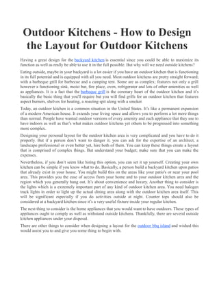 Outdoor Kitchens - How to Design
 the Layout for Outdoor Kitchens
Having a great design for the backyard kitchen is essential since you could be able to maximize its
function as well as really be able to use it in the full possible. But why will we need outside kitchens?
Eating outside, maybe in your backyard is a lot easier if you have an outdoor kitchen that is functioning
in its full potential and is equipped with all you need. Most outdoor kitchens are pretty straight forward;
with a barbeque grill for barbecue and a camping tent. Some are as complex; features not only a grill
however a functioning sink, moist bar, fire place, oven, refrigerator and lots of other amenities as well
as appliances. It is a fact that the barbeque grill is the coronary heart of the outdoor kitchen and it’s
basically the basic thing that you'll require but you will find grills for an outdoor kitchen that features
aspect burners, shelves for heating, a roasting spit along with a smoker.
Today, an outdoor kitchen is a common situation in the United States. It’s like a permanent expansion
of a modern American house. It extends your living space and allows you to perform a lot more things
than normal. People have wanted outdoor versions of every amenity and each appliance that they use to
have indoors as well as that’s what makes outdoor kitchens yet others to be progressed into something
more complex.
Designing your personal layout for the outdoor kitchen area is very complicated and you have to do it
properly. But if a person don’t want to danger it, you can ask for the expertise of an architect, a
landscape professional or even better yet, hire both of them. You can keep these things create a layout
that is comprised of complex things. But understand your budget; make sure that you can make the
expenses.
Nevertheless, if you don’t seem like hiring this option, you can set it up yourself. Creating your own
kitchen can be simple if you know what to do. Basically, a person build a backyard kitchen upon patios
that already exist in your house. You might build this on the areas like your patio's or near your pool
area. This provides you the ease of access from your home and to your outdoor kitchen area and the
region which you generally hang out. It’s about convenience and luxury. Another thing to consider is
the lights which is a extremely important part of any kind of outdoor kitchen area. You need halogen
track lights in order to light up the actual dining area along with the outdoor kitchen area itself. This
will be significant especially if you do activities outside at night. Counter tops should also be
considered at a backyard kitchen since it’s a very useful fixture inside your regular kitchen.
The next thing to consider is the home appliances that you would want to have outdoors. These types of
appliances ought to comply as well as withstand outside kitchens. Thankfully, there are several outside
kitchen appliances under your disposal.
There are other things to consider when designing a layout for the outdoor bbq island and wished this
would assist you to and give you some thing to begin with.
 