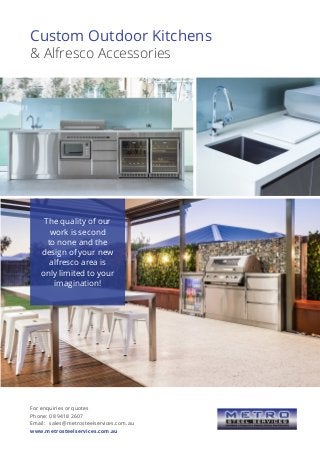 Custom Outdoor Kitchens
& Alfresco Accessories
The quality of our
work is second
to none and the
design of your new
alfresco area is
only limited to your
imagination!
For enquiries or quotes
Phone:	08 9418 2607
Email:	 sales@metrosteelservices.com.au
www.metrosteelservices.com.au
 