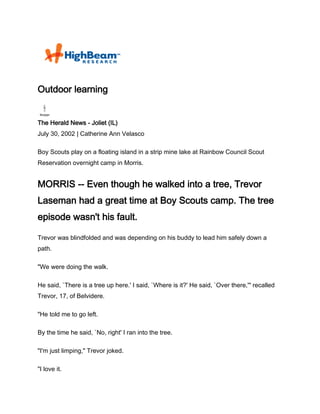 Outdoor learning


The Herald News - Joliet (IL)
July 30, 2002 | Catherine Ann Velasco

Boy Scouts play on a floating island in a strip mine lake at Rainbow Council Scout
Reservation overnight camp in Morris.


MORRIS -- Even though he walked into a tree, Trevor
Laseman had a great time at Boy Scouts camp. The tree
episode wasn't his fault.

Trevor was blindfolded and was depending on his buddy to lead him safely down a
path.

"We were doing the walk.

He said, `There is a tree up here.' I said, `Where is it?' He said, `Over there,'" recalled
Trevor, 17, of Belvidere.

"He told me to go left.

By the time he said, `No, right' I ran into the tree.

"I'm just limping," Trevor joked.

"I love it.
 