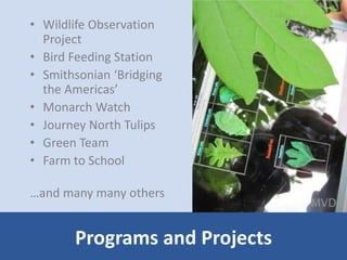 • Wildlife Observation 
Project 
• Bird Feeding Station 
• Smithsonian ‘Bridging 
the Americas’ 
• Monarch Watch 
• Journey North Tulips 
• Green Team 
• Farm to School 
…and many many others 
Programs and Projects 
 