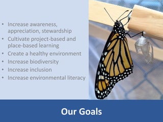 Our Goals 
• Increase awareness, 
appreciation, stewardship 
• Cultivate project-based and 
place-based learning 
• Create a healthy environment 
• Increase biodiversity 
• Increase inclusion 
• Increase environmental literacy 
 