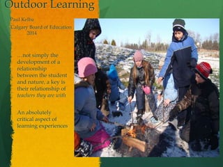 Outdoor Learning
Paul Kelba
Calgary Board of Education
2014
…not simply the
development of a
relationship
between the student
and nature, a key is
their relationship of
teachers they are with
An absolutely
critical aspect of
learning experiences
 