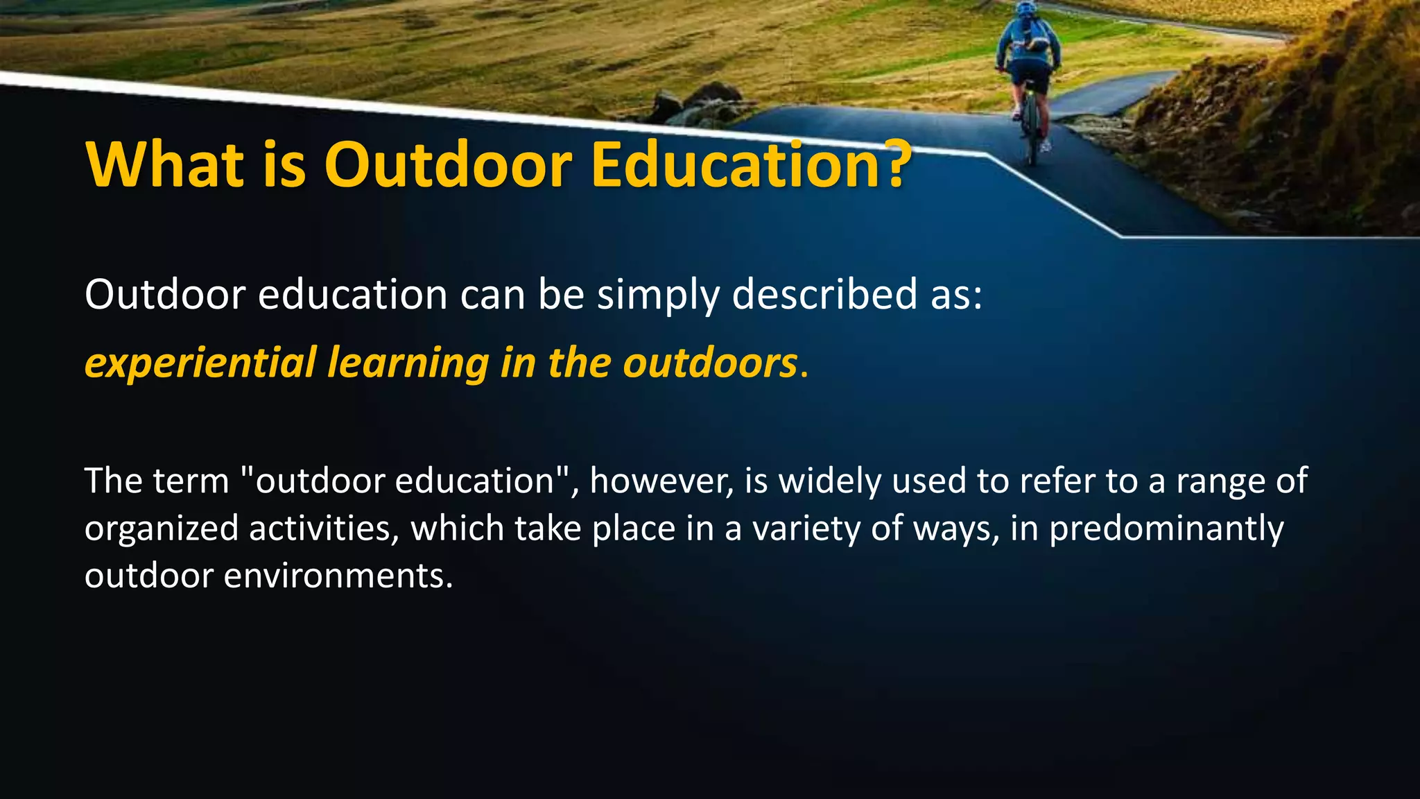 What is Outdoor Education?
Outdoor education can be simply described as:
experiential learning in the outdoors.
The term "outdoor education", however, is widely used to refer to a range of
organized activities, which take place in a variety of ways, in predominantly
outdoor environments.
 