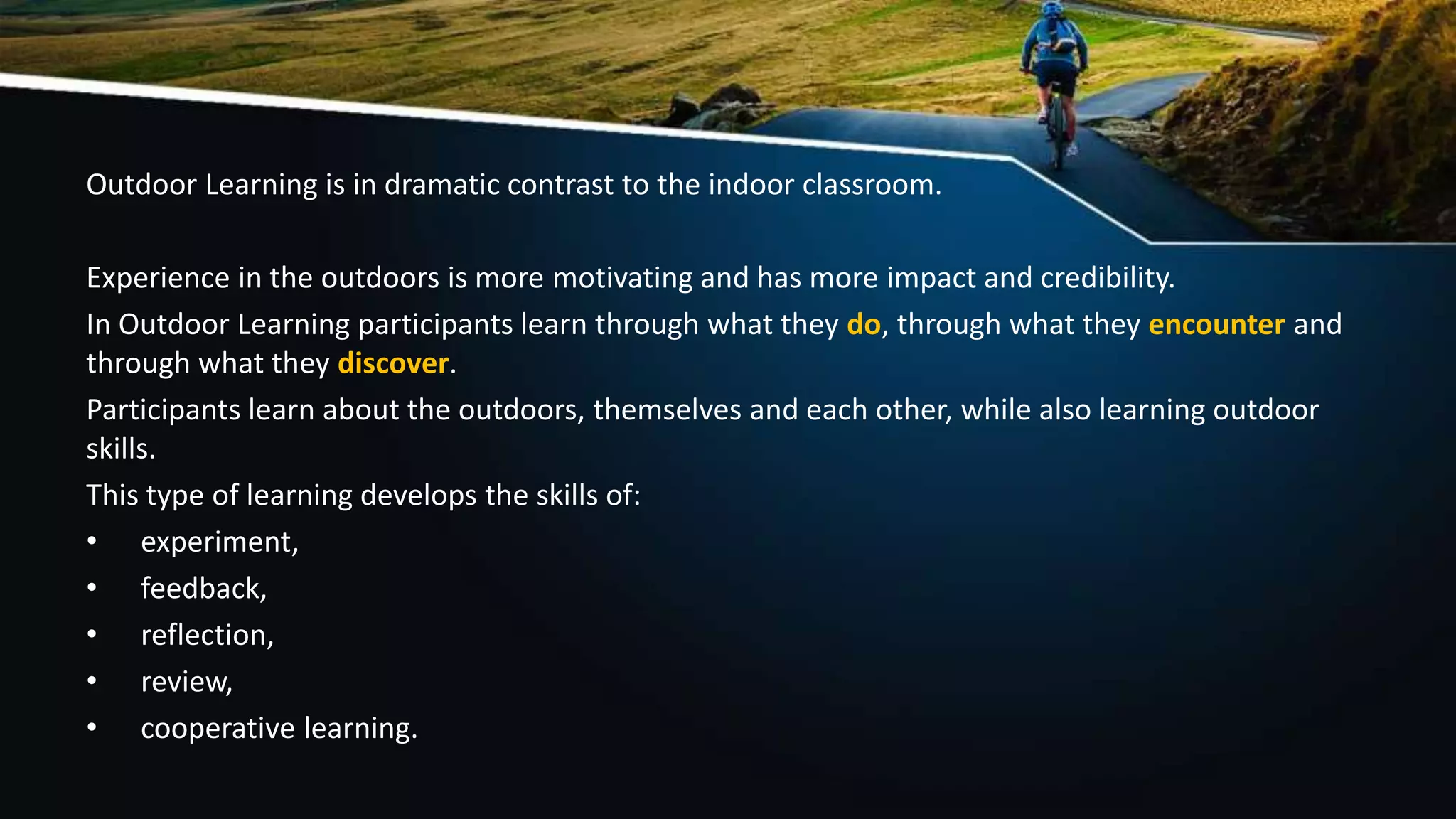Outdoor Learning is in dramatic contrast to the indoor classroom.
Experience in the outdoors is more motivating and has more impact and credibility.
In Outdoor Learning participants learn through what they do, through what they encounter and
through what they discover.
Participants learn about the outdoors, themselves and each other, while also learning outdoor
skills.
This type of learning develops the skills of:
• experiment,
• feedback,
• reflection,
• review,
• cooperative learning.
 