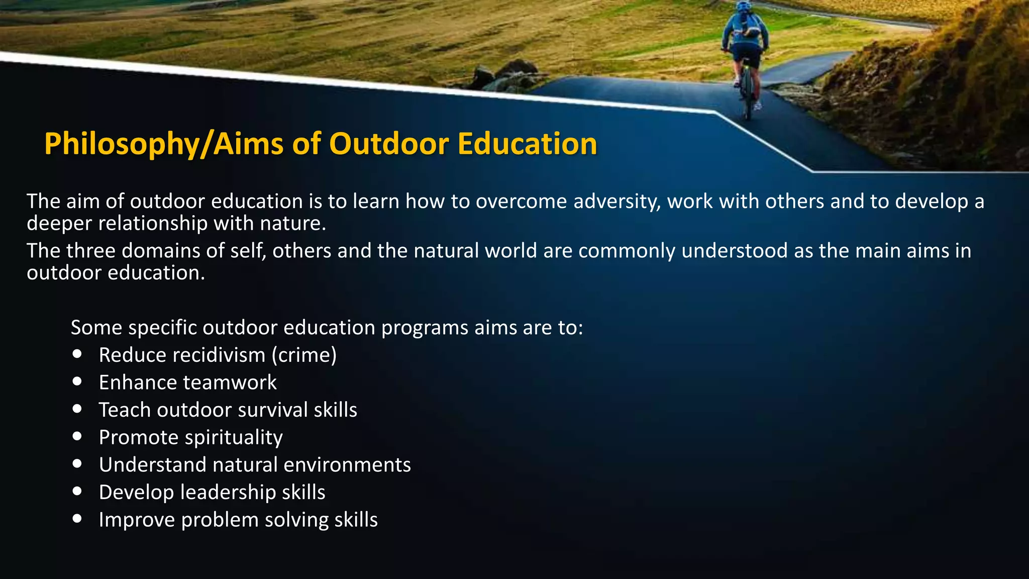 Philosophy/Aims of Outdoor Education
The aim of outdoor education is to learn how to overcome adversity, work with others and to develop a
deeper relationship with nature.
The three domains of self, others and the natural world are commonly understood as the main aims in
outdoor education.
Some specific outdoor education programs aims are to:
 Reduce recidivism (crime)
 Enhance teamwork
 Teach outdoor survival skills
 Promote spirituality
 Understand natural environments
 Develop leadership skills
 Improve problem solving skills
 