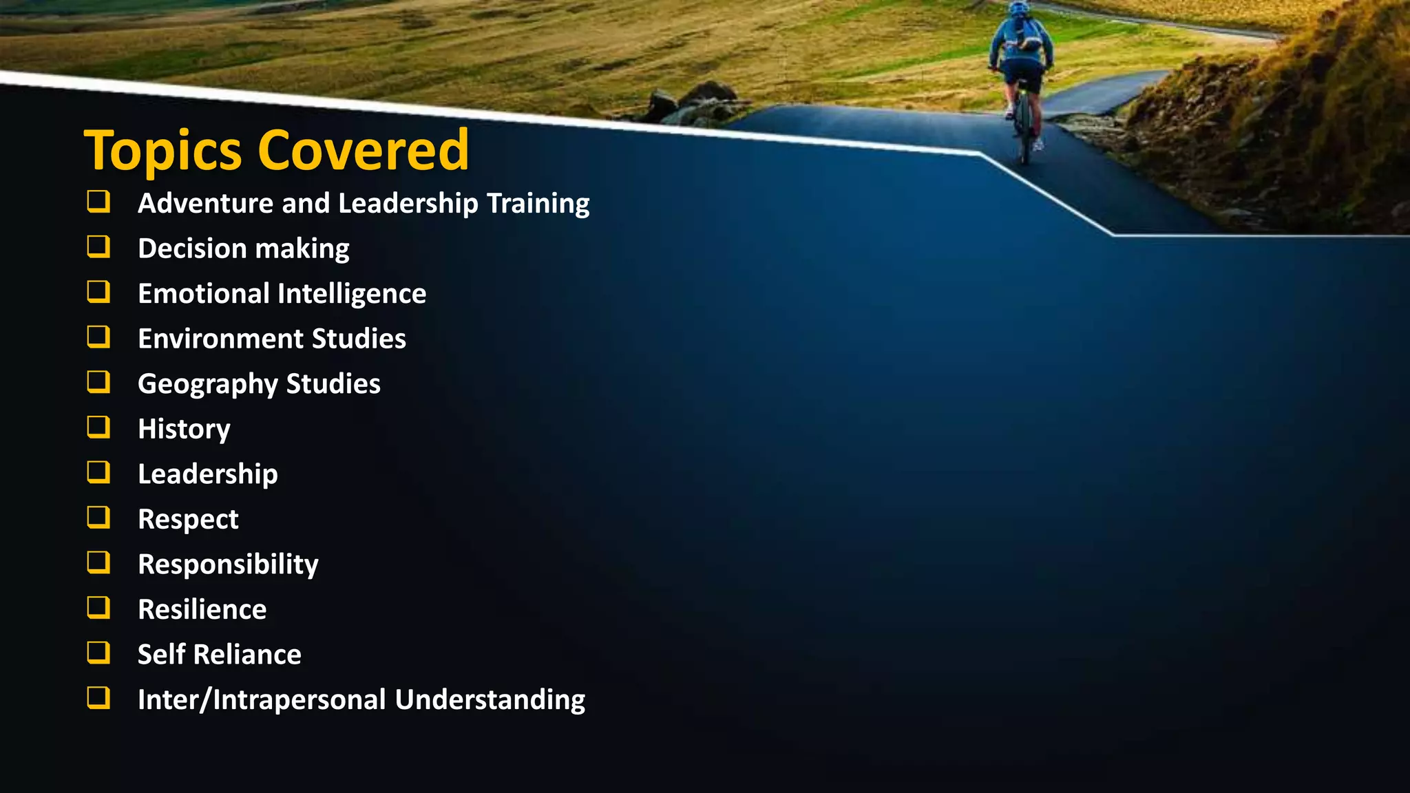 Topics Covered
 Adventure and Leadership Training
 Decision making
 Emotional Intelligence
 Environment Studies
 Geography Studies
 History
 Leadership
 Respect
 Responsibility
 Resilience
 Self Reliance
 Inter/Intrapersonal Understanding
 