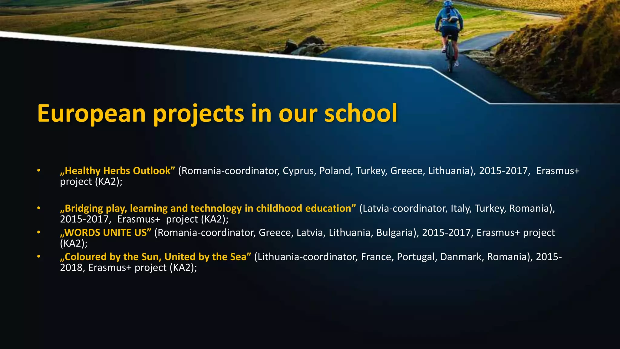 European projects in our school
• „Healthy Herbs Outlook” (Romania-coordinator, Cyprus, Poland, Turkey, Greece, Lithuania), 2015-2017, Erasmus+
project (KA2);
• „Bridging play, learning and technology in childhood education” (Latvia-coordinator, Italy, Turkey, Romania),
2015-2017, Erasmus+ project (KA2);
• „WORDS UNITE US” (Romania-coordinator, Greece, Latvia, Lithuania, Bulgaria), 2015-2017, Erasmus+ project
(KA2);
• „Coloured by the Sun, United by the Sea” (Lithuania-coordinator, France, Portugal, Danmark, Romania), 2015-
2018, Erasmus+ project (KA2);
 