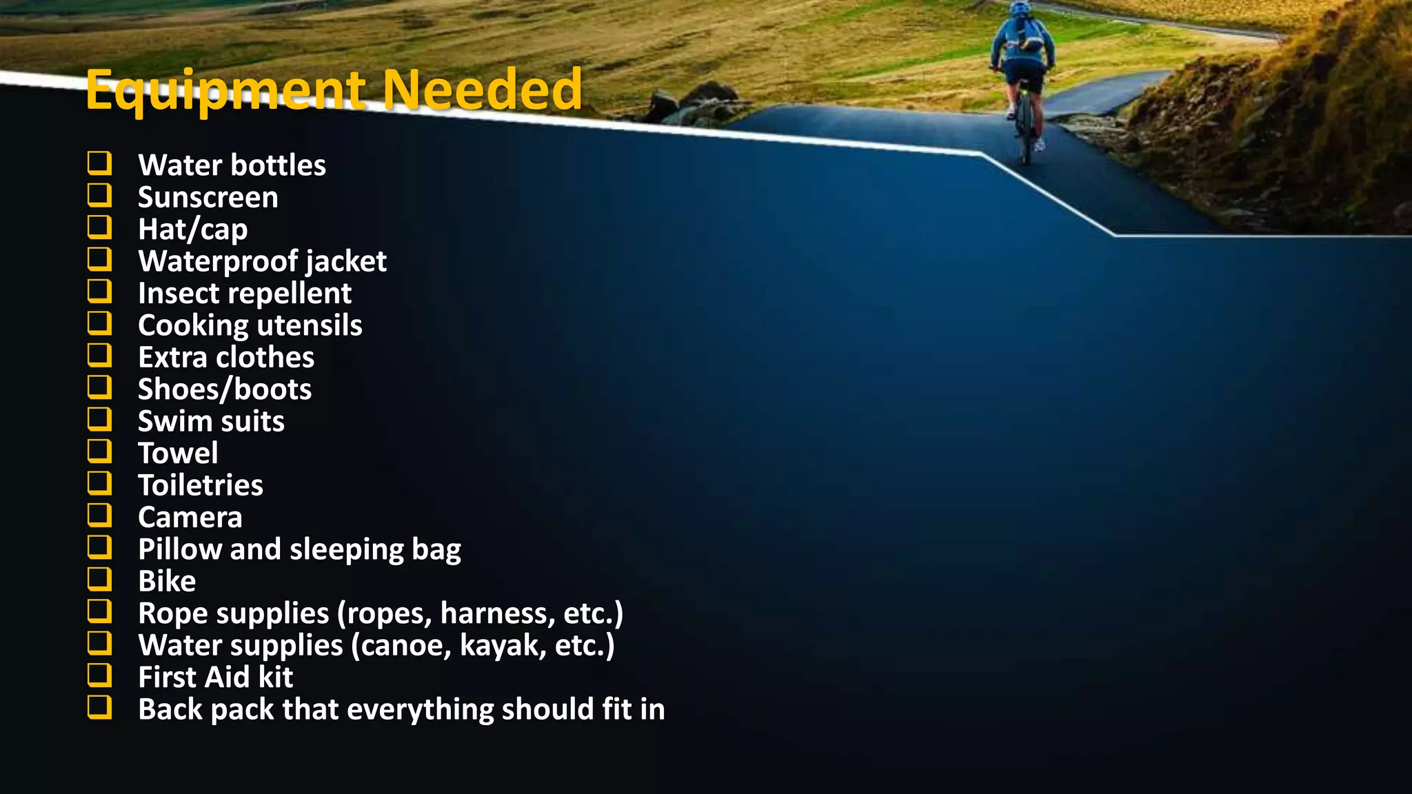 Equipment Needed
 Water bottles
 Sunscreen
 Hat/cap
 Waterproof jacket
 Insect repellent
 Cooking utensils
 Extra clothes
 Shoes/boots
 Swim suits
 Towel
 Toiletries
 Camera
 Pillow and sleeping bag
 Bike
 Rope supplies (ropes, harness, etc.)
 Water supplies (canoe, kayak, etc.)
 First Aid kit
 Back pack that everything should fit in
 