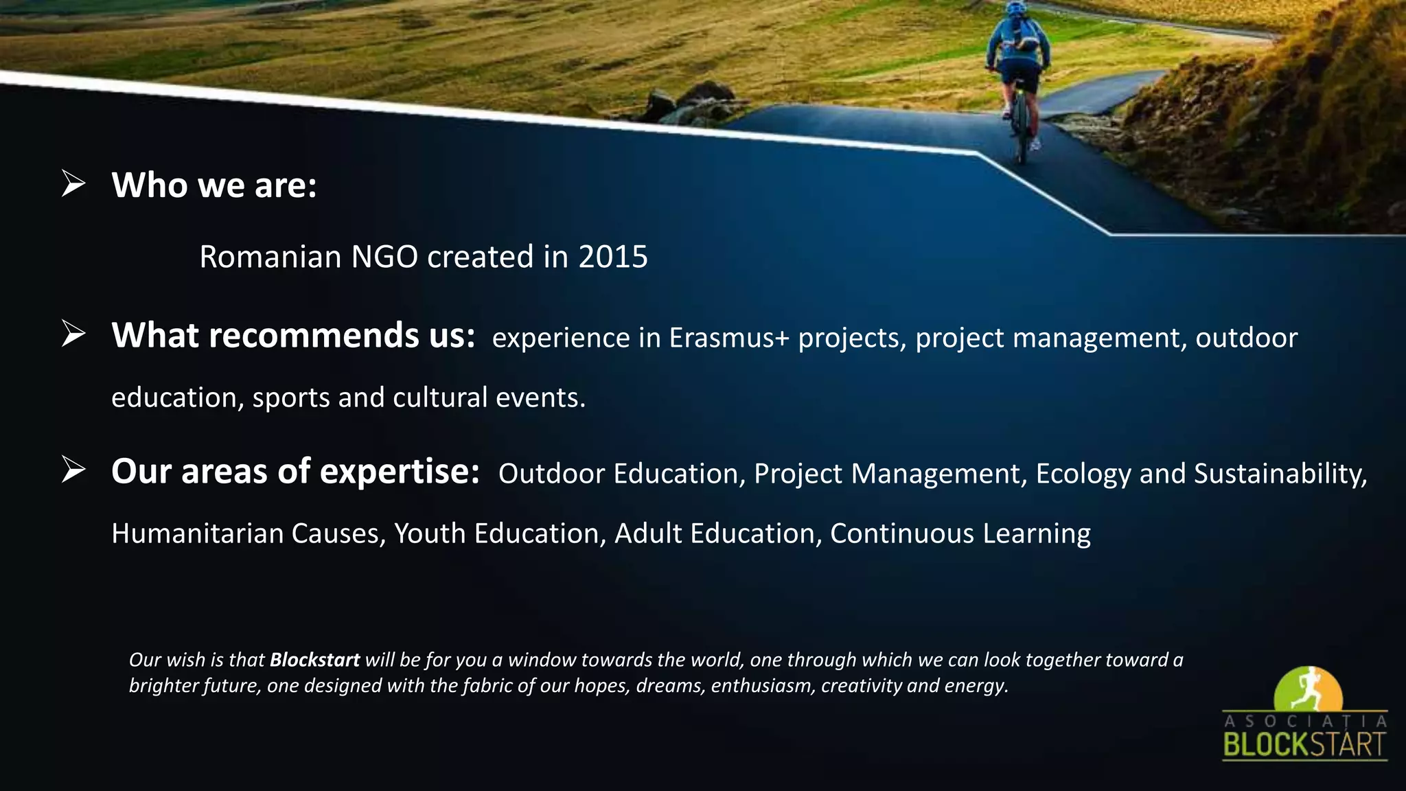 Who we are:
Romanian NGO created in 2015
 What recommends us: experience in Erasmus+ projects, project management, outdoor
education, sports and cultural events.
 Our areas of expertise: Outdoor Education, Project Management, Ecology and Sustainability,
Humanitarian Causes, Youth Education, Adult Education, Continuous Learning
Our wish is that Blockstart will be for you a window towards the world, one through which we can look together toward a
brighter future, one designed with the fabric of our hopes, dreams, enthusiasm, creativity and energy.
 