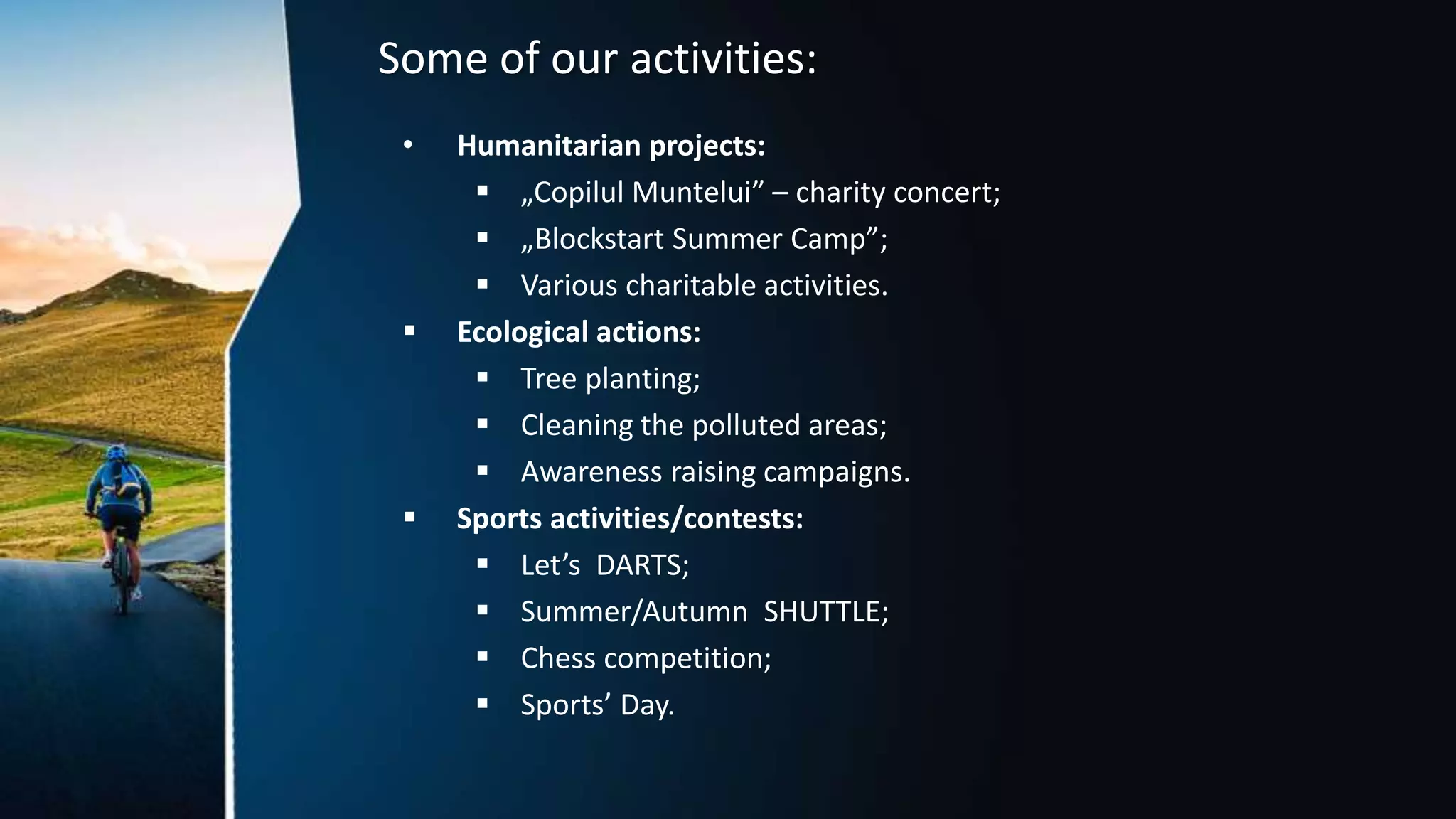 Some of our activities:
• Humanitarian projects:
 „Copilul Muntelui” – charity concert;
 „Blockstart Summer Camp”;
 Various charitable activities.
 Ecological actions:
 Tree planting;
 Cleaning the polluted areas;
 Awareness raising campaigns.
 Sports activities/contests:
 Let’s DARTS;
 Summer/Autumn SHUTTLE;
 Chess competition;
 Sports’ Day.
 
