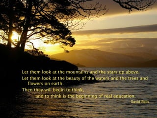 Let them look at the mountains and the stars up above.
Let them look at the beauty of the waters and the trees and
flowers on earth.
Then they will begin to think,
and to think is the beginning of real education.
David Polis
 