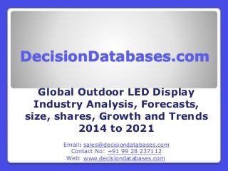 DecisionDatabases.com
Global Outdoor LED Display
Industry Analysis, Forecasts,
size, shares, Growth and Trends
2014 to 2021
Email: sales@decisiondatabases.com
Contact No: +91 99 28 237112
Web: www.decisiondatabases.com
 