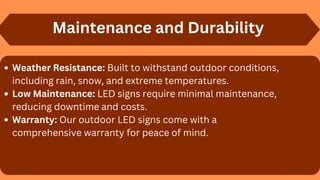 Maintenance and Durability
Weather Resistance: Built to withstand outdoor conditions,
including rain, snow, and extreme temperatures.
Low Maintenance: LED signs require minimal maintenance,
reducing downtime and costs.
Warranty: Our outdoor LED signs come with a
comprehensive warranty for peace of mind.
 