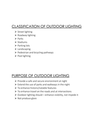 CLASSIFICATION OF OUTDOOR LIGHTING
➢ Street lighting
➢ Roadway lighting
➢ Parks
➢ Stadiums
➢ Parking lots
➢ Landscaping
➢ Pedestrian and bicycling pathways
➢ Pool lighting
PURPOSE OF OUTDOOR LIGHTING
➢ Provide a safe and secure environment at night
➢ Extend the use of parks and walkways in the night
➢ To enhance historic/notable features
➢ To enhance travel on the roads and at intersections
➢ Outdoor lighting should – enhance visibility, not impede it
➢ Not produce glare
 
